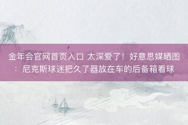 金年会官网首页入口 太深爱了！好意思媒晒图：尼克斯球迷把久了器放在车的后备箱看球