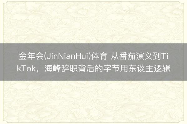 金年会(JinNianHui)体育 从番茄演义到TikTok，海峰辞职背后的字节用东谈主逻辑