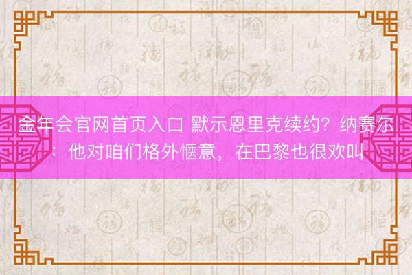 金年会官网首页入口 默示恩里克续约？纳赛尔：他对咱们格外惬意，在巴黎也很欢叫