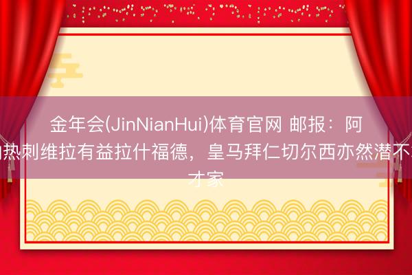 金年会(JinNianHui)体育官网 邮报：阿森纳热刺维拉有益拉什福德，皇马拜仁切尔西亦然潜不才家