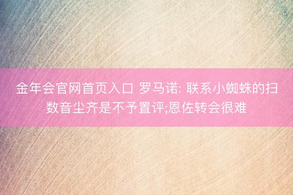 金年会官网首页入口 罗马诺: 联系小蜘蛛的扫数音尘齐是不予置评;恩佐转会很难