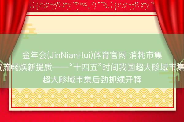 金年会(JinNianHui)体育官网 消耗市集扩容升级 商贸流畅焕新提质——“十四五”时间我国超大畛域市集后劲抓续开释