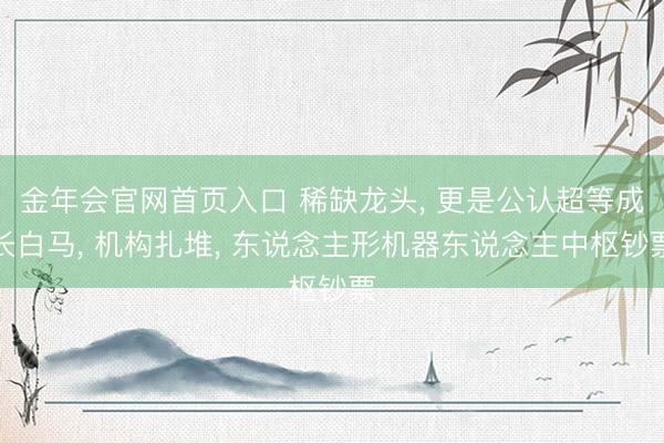 金年会官网首页入口 稀缺龙头， 更是公认超等成长白马， 机构扎堆， 东说念主形机器东说念主中枢钞票