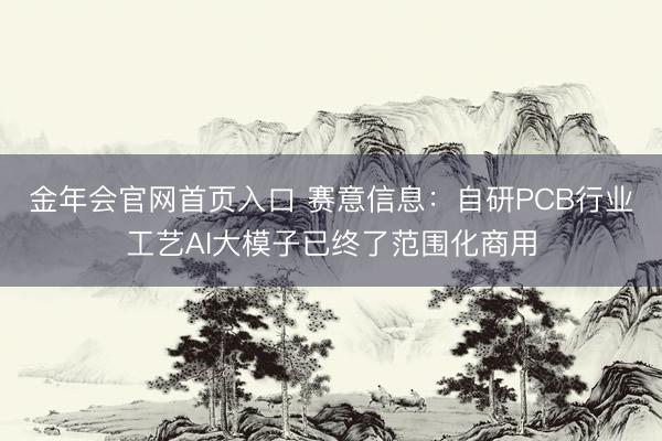 金年会官网首页入口 赛意信息:自研PCB行业工艺AI大模子已终了范围化商用