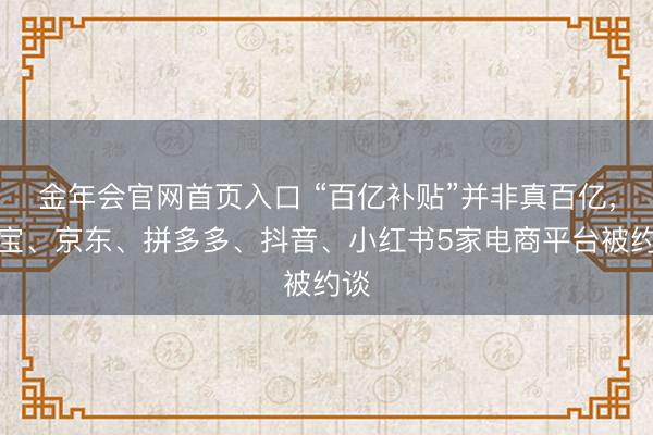金年会官网首页入口 “百亿补贴”并非真百亿，淘宝、京东、拼多多、抖音、小红书5家电商平台被约谈