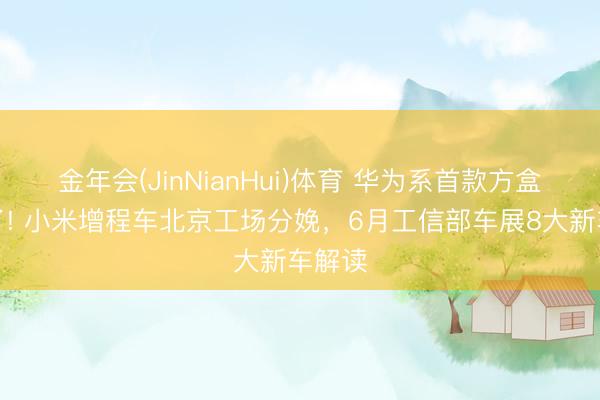 金年会(JinNianHui)体育 华为系首款方盒子来了! 小米增程车北京工场分娩，6月工信部车展8大新车解读