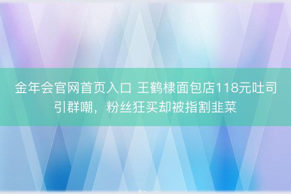 金年会官网首页入口 王鹤棣面包店118元吐司引群嘲,粉丝狂买却被指割韭菜