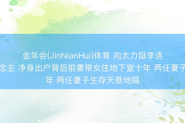金年会(JinNianHui)体育 向太力挺李连杰是好男东说念主 净身出户背后前妻带女住地下室十年 两任妻子生存天悬地隔