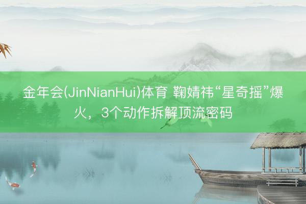 金年会(JinNianHui)体育 鞠婧祎“星奇摇”爆火,3个动作拆解顶流密码