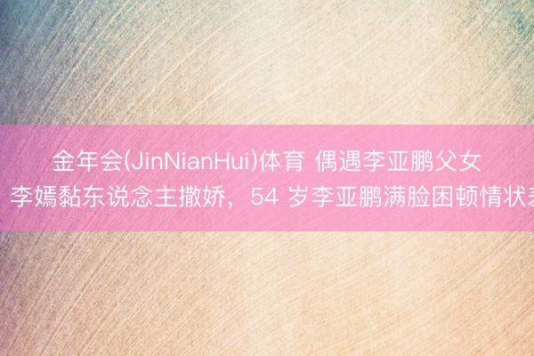 金年会(JinNianHui)体育 偶遇李亚鹏父女，李嫣黏东说念主撒娇，54 岁李亚鹏满脸困顿情状差