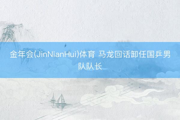 金年会(JinNianHui)体育 马龙回话卸任国乒男队队长