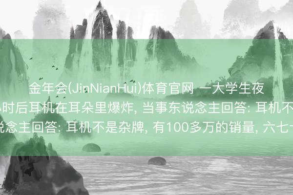 金年会(JinNianHui)体育官网 一大学生夜间戴耳机入睡， 一个多小时后耳机在耳朵里爆炸， 当事东说念主回答: 耳机不是杂牌， 有100多万的销量， 六七十块钱