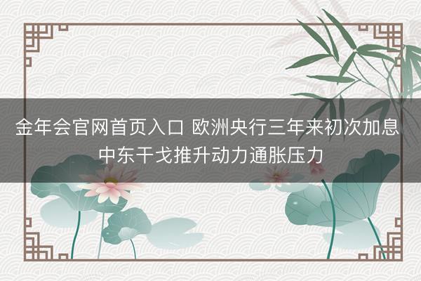 金年会官网首页入口 欧洲央行三年来初次加息 中东干戈推升动力通胀压力