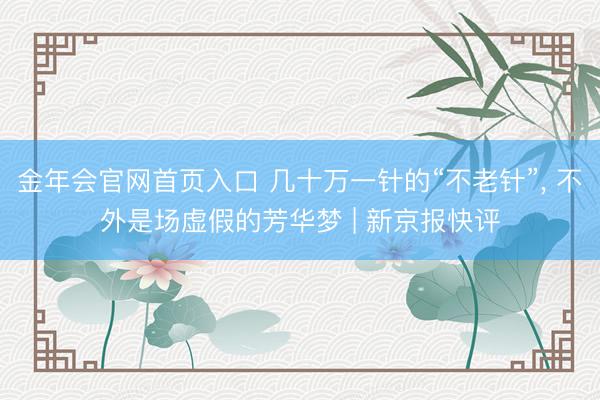 金年会官网首页入口 几十万一针的“不老针”, 不外是场虚假的芳华梦 | 新京报快评
