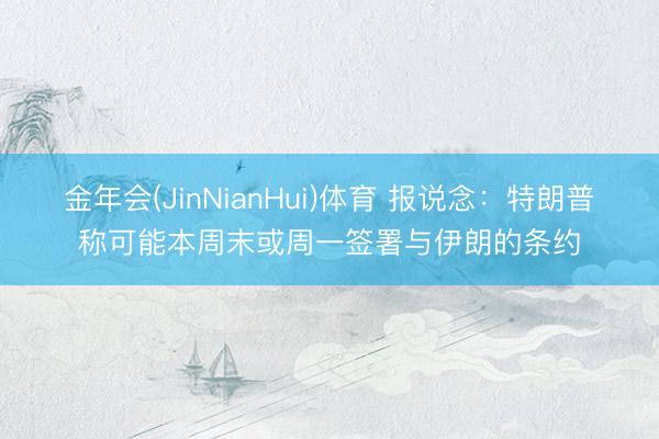 金年会(JinNianHui)体育 报说念：特朗普称可能本周末或周一签署与伊朗的条约