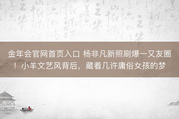 金年会官网首页入口 杨非凡新照刷爆一又友圈！小羊文艺风背后，藏着几许庸俗女孩的梦