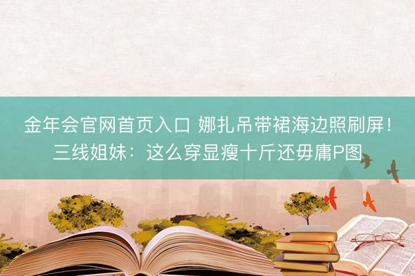 金年会官网首页入口 娜扎吊带裙海边照刷屏！三线姐妹：这么穿显瘦十斤还毋庸P图