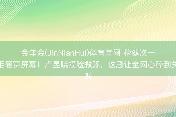 金年会(JinNianHui)体育官网 檀健次一滴泪砸穿屏幕！卢昱晓摸脸救赎，这剧让全网心碎到失眠