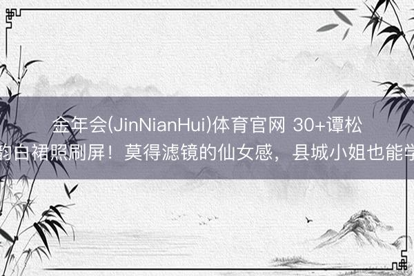 金年会(JinNianHui)体育官网 30+谭松韵白裙照刷屏！莫得滤镜的仙女感，县城小姐也能学