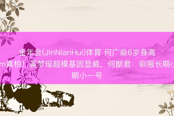金年会(JinNianHui)体育 何广燊6岁身高130cm真相！奚梦瑶超模基因显威，何猷君：驯服长期小一号