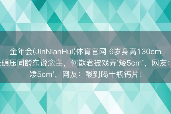 金年会(JinNianHui)体育官网 6岁身高130cm！奚梦瑶犬子腿长碾压同龄东说念主，何猷君被戏弄'矮5cm'，网友：酸到喝十瓶钙片！