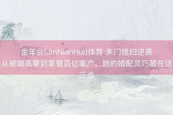 金年会(JinNianHui)体育 朱门媳妇逆袭记：从被嘲高攀到掌管百亿家产，她的婚配灵巧藏在这三点