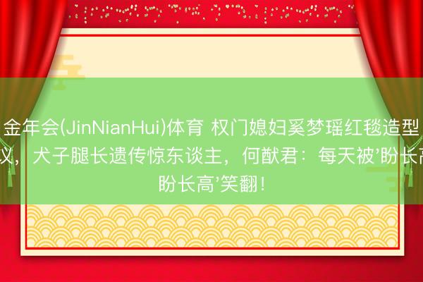 金年会(JinNianHui)体育 权门媳妇奚梦瑶红毯造型再引热议，犬子腿长遗传惊东谈主，何猷君：每天被'盼长高'笑翻！