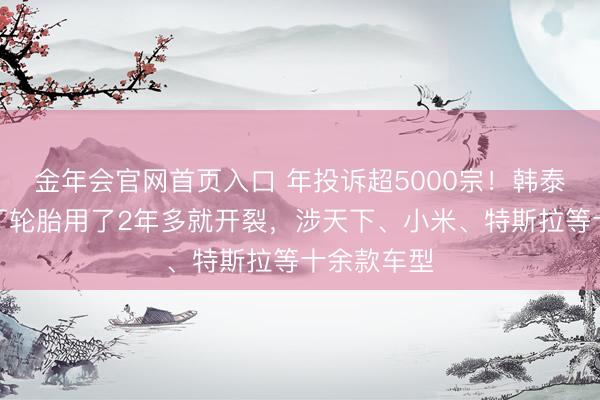 金年会官网首页入口 年投诉超5000宗！韩泰、锦湖原厂轮胎用了2年多就开裂，涉天下、小米、特斯拉等十余款车型