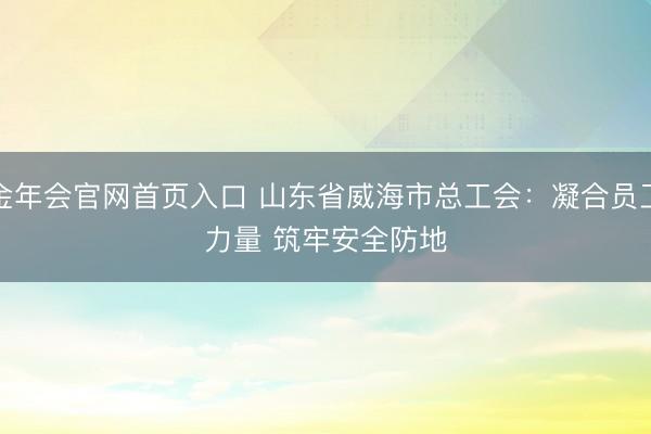 金年会官网首页入口 山东省威海市总工会：凝合员工力量 筑牢安全防地