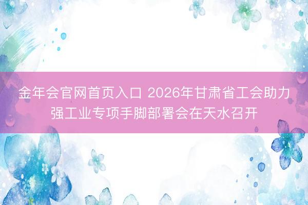 金年会官网首页入口 2026年甘肃省工会助力强工业专项手脚部署会在天水召开