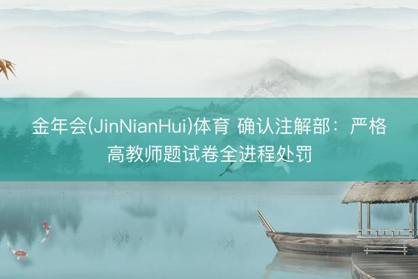 金年会(JinNianHui)体育 确认注解部：严格高教师题试卷全进程处罚