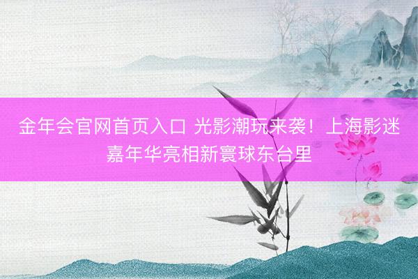 金年会官网首页入口 光影潮玩来袭！上海影迷嘉年华亮相新寰球东台里