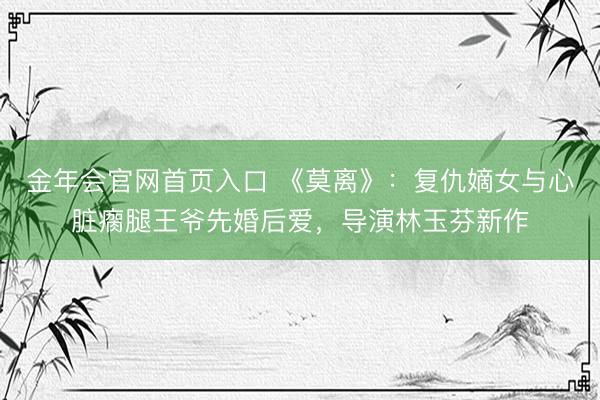 金年会官网首页入口 《莫离》：复仇嫡女与心脏瘸腿王爷先婚后爱，导演林玉芬新作