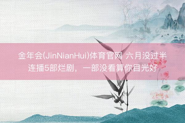 金年会(JinNianHui)体育官网 六月没过半连播5部烂剧，一部没看算你目光好