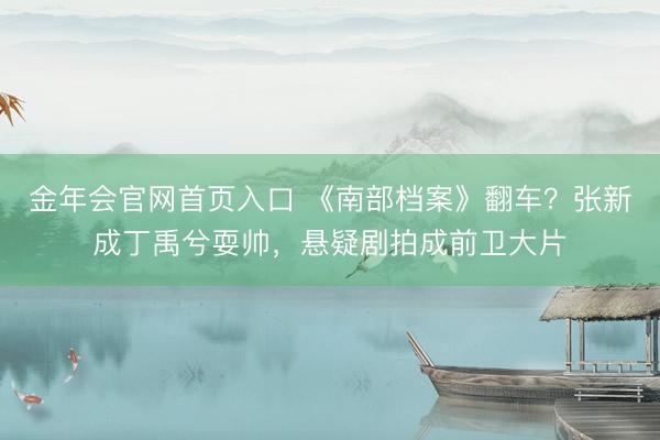 金年会官网首页入口 《南部档案》翻车？张新成丁禹兮耍帅，悬疑剧拍成前卫大片