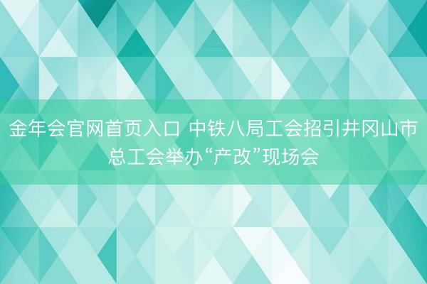 金年会官网首页入口 中铁八局工会招引井冈山市总工会举办“产改”现场会