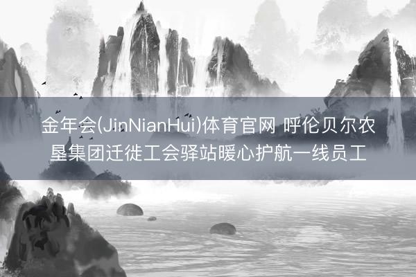 金年会(JinNianHui)体育官网 呼伦贝尔农垦集团迁徙工会驿站暖心护航一线员工