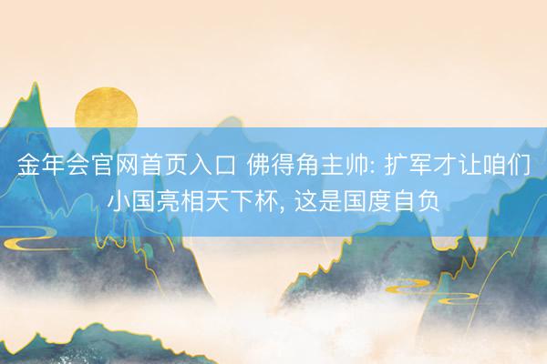 金年会官网首页入口 佛得角主帅: 扩军才让咱们小国亮相天下杯, 这是国度自负