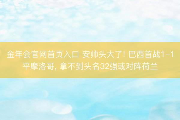 金年会官网首页入口 安帅头大了! 巴西首战1-1平摩洛哥, 拿不到头名32强或对阵荷兰