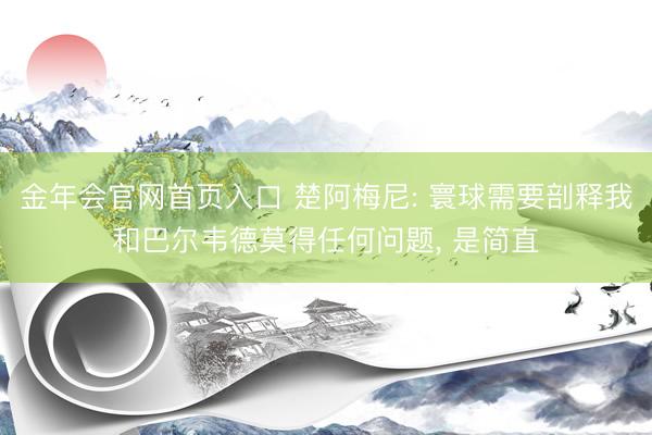 金年会官网首页入口 楚阿梅尼: 寰球需要剖释我和巴尔韦德莫得任何问题， 是简直