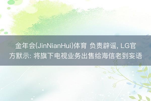 金年会(JinNianHui)体育 负责辟谣, LG官方默示: 将旗下电视业务出售给海信老到妄语