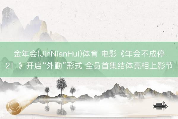 金年会(JinNianHui)体育 电影《年会不成停2！》开启“外勤”形式 全员首集结体亮相上影节