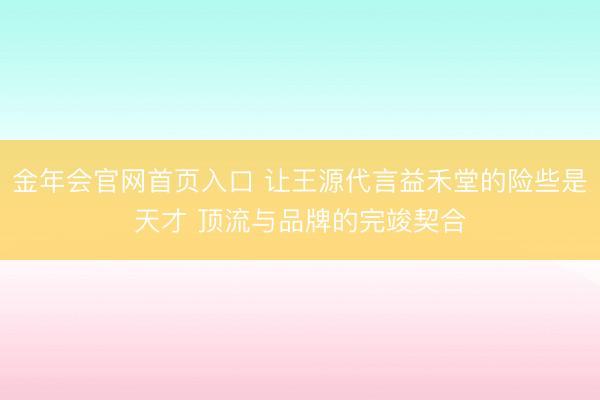 金年会官网首页入口 让王源代言益禾堂的险些是天才 顶流与品牌的完竣契合