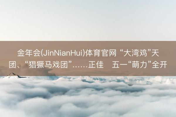 金年会(JinNianHui)体育官网 “大湾鸡”天团、“猖獗马戏团”……正佳​五一“萌力”全开