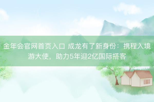 金年会官网首页入口 成龙有了新身份：携程入境游大使，助力5年迎2亿国际搭客