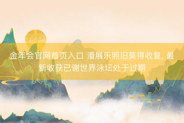 金年会官网首页入口 潘展乐照旧莫得收复， 最新收获已谢世界泳坛处于过期