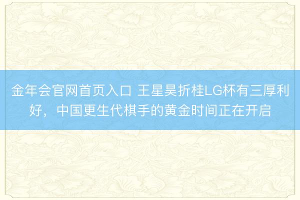 金年会官网首页入口 王星昊折桂LG杯有三厚利好，中国更生代棋手的黄金时间正在开启