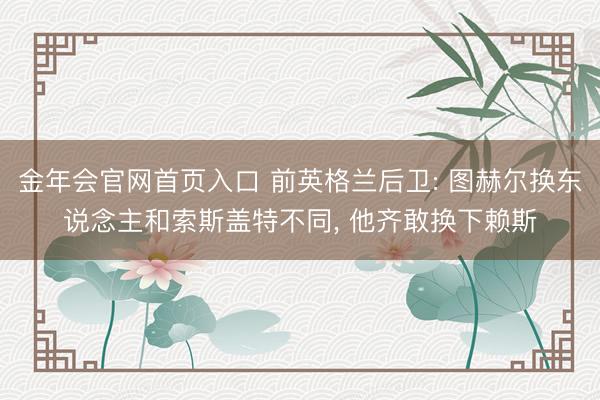金年会官网首页入口 前英格兰后卫: 图赫尔换东说念主和索斯盖特不同, 他齐敢换下赖斯