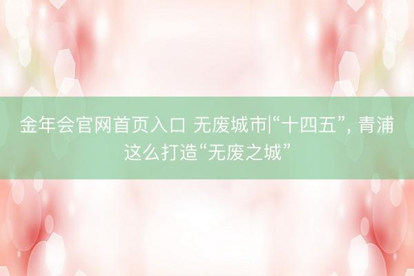 金年会官网首页入口 无废城市|“十四五”, 青浦这么打造“无废之城”
