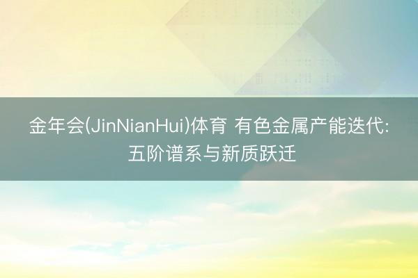 金年会(JinNianHui)体育 有色金属产能迭代: 五阶谱系与新质跃迁